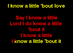 I know a little 'bout love

Say I know a little
Lord I do know a little
'bout it
I know a little
I know a little 'bout it