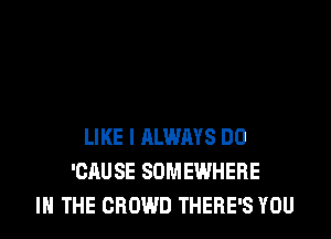 LIKE I ALWRYS DO
'CAUSE SOMEWHERE
IN THE CROWD THERE'S YOU