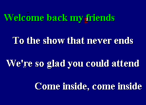 Welcome back my friends
To the showr that never ends
Weire so glad you could attend

Come inside, come inside