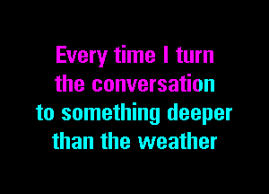 Every time I turn
the conversation

to something deeper
than the weather