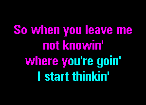 So when you leave me
not knowin'

where you're goin'
I start thinkin'