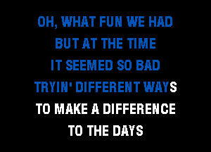 0H, WHAT FUN WE HAD
BUT AT THE TIME
IT SEEMED SD BAD
TRYIN' DIFFERENT WAYS
TO MAKE A DIFFERENCE

TO THE DAYS l