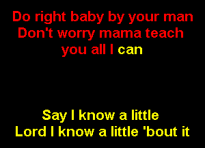 Do right baby by your man
Don't worry mama teach
you all I can

Say I know a little
Lord I know a little 'bout it