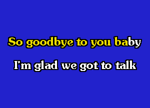 So goodbye to you baby

I'm glad we got to talk