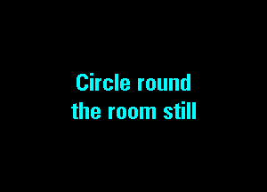 Circle round

the room still