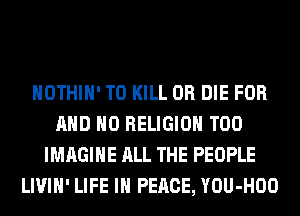 HOTHlH' TO KILL OR DIE FOR
AND NO RELIGION T00
IMAGINE ALL THE PEOPLE
LIVIH' LIFE IN PEACE, YOU-HOO
