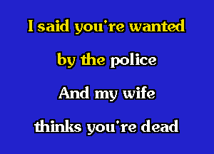 I said you're wanted

by the police

And my wife
thinks you're dead