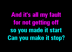 And it's all my fault
for not getting off

so you made it start
Can you make it stop?