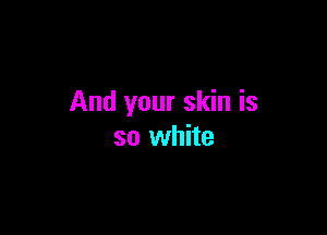 And your skin is

so white
