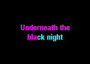 Underneath the

black night