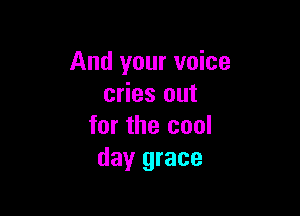 And your voice
cries out

for the cool
day grace