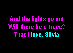 And the lights go out

Will there be a trace?
That I love, Silvia