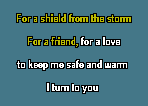 For a shield from the storm
For a friend, for a love

to keep me safe and warm

I turn to you