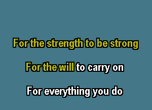 For the strength to be strong

For the will to carry on

For everything you do