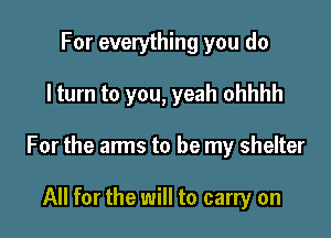 For everything you do

I turn to you, yeah ohhhh

For the arms to be my shelter

All for the will to carry on