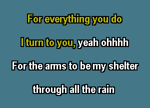 For everything you do

I turn to you, yeah ohhhh

For the arms to be my shelter

through all the rain