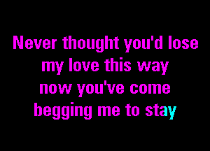 Never thought you'd lose
my love this way

now you've come
begging me to stay