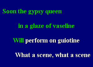 Soon the gypsy queen
in a glaze 0f vaseline
Will perform on guiotine

What a scene, What a scene