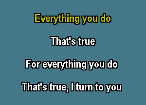 Everything you do
That's true

For everything you do

Thafs true, I turn to you