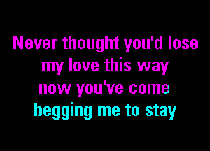 Never thought you'd lose
my love this way

now you've come
begging me to stay