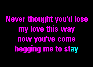 Never thought you'd lose
my love this way

now you've come
begging me to stay