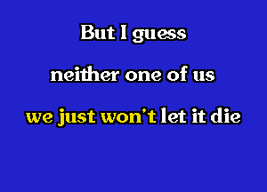 But I guess

neither one of us

we just won't let it die