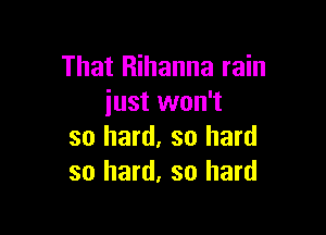 That Rihanna rain
iust won't

so hard, so hard
so hard, so hard
