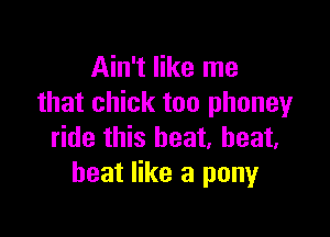Ain't like me
that chick too phoneyr

ride this heat, heat,
heat like a pony