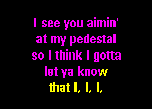 I see you aimin'
at my pedestal

so I think I gotta

let ya know
that l, l, l,