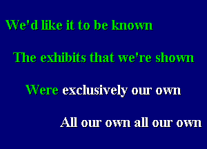 We'd like it to be known
The exhibits that we're shown
Were exclusively our own

All our own all our own