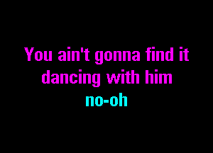 You ain't gonna find it

dancing with him
no-oh