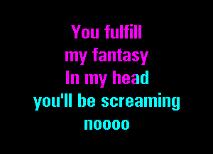 You fulfill
my fantasy

In my head
you'll be screaming
noooo