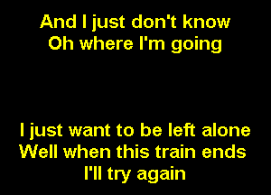 And I just don't know
Oh where I'm going

I just want to be left alone
Well when this train ends
I'll try again