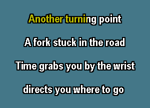 Another turning point

A fork stuck in the road

Time grabs you by the wrist

directs you where to go