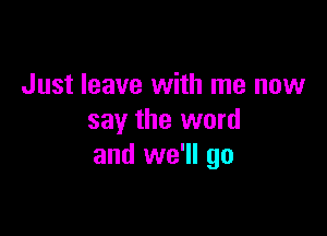 Just leave with me now

say the word
and we'll go