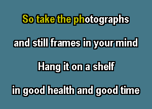 So take the photographs
and still frames in your mind

Hang it on a shelf

in good health and good time