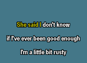 She said I don't know

if I've ever been good enough

I'm a little bit rusty