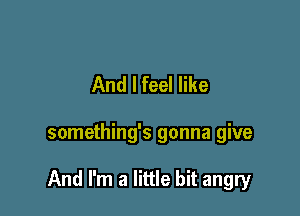 And I feel like

something's gonna give

And I'm a little bit angry