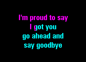 I'm proud to say
I got you

go ahead and
say goodbye