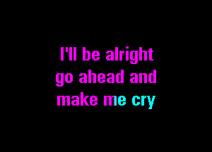 I'll be alright

go ahead and
make me cry