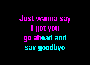 Just wanna say
I got you

go ahead and
say goodbye