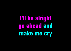 I'll be alright

go ahead and
make me cry