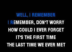 WELL, I REMEMBER
I REMEMBER, DON'T WORRY
HOW COULD I EVER FORGET
IT'S THE FIRST TIME
THE LAST TIME WE EVER MET