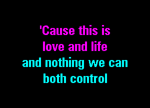 'Cause this is
love and life

and nothing we can
both control