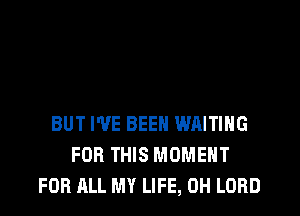 BUT I'VE BEEN WAITING
FOR THIS MOMENT
FOR ALL MY LIFE, 0H LORD