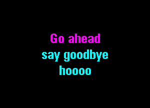 Go ahead

say goodbye
hoooo
