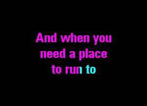 And when you

need a place
to run to