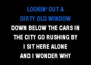 LDOKIN' OUT A
DIRTY OLD WINDOW
DOWN BELOW THE CARS IN
THE CITY GO BUSHING BY
I SIT HERE ALONE
AND I WONDER WHY