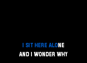 l SIT HERE ALONE
AND I WONDER WHY
