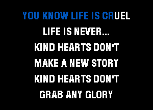 YOU KNOW LIFE IS CRUEL
LIFE IS NEVER...
KIND HEARTS DON'T
MAKE A NEW STORY
KIND HEARTS DON'T
GRAB ANY GLORY